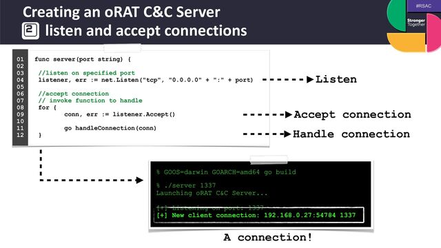 #RSAC
Creating an oRAT C&C Server
 
listen and accept connections
func server(port string) {
 
 
//listen on specified port
 
listener, err := net.Listen("tcp", "0.0.0.0" + ":" + port)
 
 
//accept connection
 
// invoke function to handle
 
for {
 
conn, err := listener.Accept()
 
 
go handleConnection(conn)
 
}
01


02


03


04
 
05


06


07


08


09


10


11


12


% GOOS=darwin GOARCH=amd64 go build
 
% ./server 1337


Launching oRAT C&C Server...


[+] Listening on port: 1337


[+] New client connection: 192.168.0.27:54784 1337
Listen
Accept connection
Handle connection
A connection!
