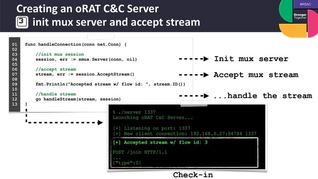 #RSAC
Creating an oRAT C&C Server
 
init mux server and accept stream
func handleConnection(conn net.Conn) {
 
 
//init mux session
 
session, err := smux.Server(conn, nil)
 
 
//accept stream
 
stream, err := session.AcceptStream()
 
 
fmt.Println("Accepted stream w/ flow id: ", stream.ID())
 
 
//handle stream
 
go handleStream(stream, session)
 
}
01


02


03


04
 
05


06


07


08


09


10


11


12


13


% ./server 1337


Launching oRAT C&C Server...


[+] Listening on port: 1337


[+] New client connection: 192.168.0.27:54784 1337
 
 
[+] Accepted stream w/ flow id: 3


 
POST /join HTTP/1.1


...


{"type":0}
Init mux server
Accept mux stream
...handle the stream
Check-in
