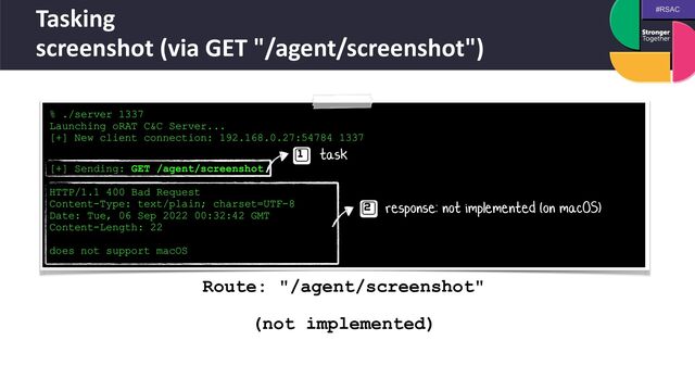 #RSAC
Tasking
 
screenshot (via GET "/agent/screenshot")
% ./server 1337


Launching oRAT C&C Server...


[+] New client connection: 192.168.0.27:54784 1337
 
 
[+] Sending: GET /agent/screenshot


HTTP/1.1 400 Bad Request


Content-Type: text/plain; charset=UTF-8


Date: Tue, 06 Sep 2022 00:32:42 GMT


Content-Length: 22


does not support macOS
task
response: not implemented (on macOS)
Route: "/agent/screenshot"
 
 
(not implemented)

