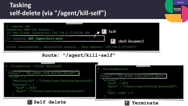#RSAC
Tasking
 
self-delete (via "/agent/kill-self")
% ./server 666


Launching oRAT C&C Server...


[+] New client connection: 192.168.0.27:54784 666
 
[+] Sending: GET /agent/kill-self
 
 
Client disconnected , Destruction session , Peer address: 192.168.0.27:56075
# ./FileMonitor -filter darwinx64
 
{


"event" : "ES_EVENT_TYPE_NOTIFY_UNLINK",


"file" : {


"destination" : "/Users/user/Desktop/darwinx64",


"process" : {
 
"pid" : 3644
 
"path" : "/Users/user/Desktop/darwinx64",
 
}
# ./ProcessMonitor
 
{


"event" : "ES_EVENT_TYPE_NOTIFY_EXIT",


"process" : {
 
"pid" : 3644
 
"path" : "/Users/user/Desktop/darwinx64",
 
...
 
"exit code" : 0
 
}
task
client disconnect
Self delete Terminate
Route: "/agent/kill-self"
