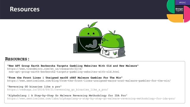 #RSAC
Resources
RESOURCES:
"New APT Group Earth Berberoka Targets Gambling Websites With Old and New Malware"
 
https://www.trendmicro.com/en_us/research/22/d/
 
new-apt-group-earth-berberoka-targets-gambling-websites-with-old.html
 
 
"From the Front Lines | Unsigned macOS oRAT Malware Gambles For The Win"
 
https://www.sentinelone.com/blog/from-the-front-lines-unsigned-macos-orat-malware-gambles-for-the-win/
 
 
"Reversing GO binaries like a pro"
 
https://rednaga.io/2016/09/21/reversing_go_binaries_like_a_pro/
 
 
"AlphaGolang | A Step-by-Step Go Malware Reversing Methodology for IDA Pro"
 
https://www.sentinelone.com/labs/alphagolang-a-step-by-step-go-malware-reversing-methodology-for-ida-pro/
