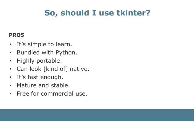 PROS
• It’s simple to learn.
• Bundled with Python.
• Highly portable.
• Can look [kind of] native.
• It’s fast enough.
• Mature and stable.
• Free for commercial use.
So, should I use tkinter?

