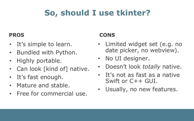PROS
• It’s simple to learn.
• Bundled with Python.
• Highly portable.
• Can look [kind of] native.
• It’s fast enough.
• Mature and stable.
• Free for commercial use.
CONS
• Limited widget set (e.g. no
date picker, no webview).
• No UI designer.
• Doesn’t look totally native.
• It’s not as fast as a native
Swift or C++ GUI.
• Usually, no new features.
So, should I use tkinter?
