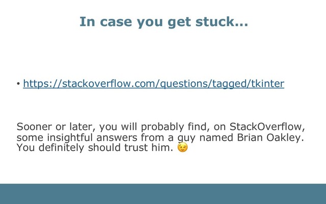 • https://stackoverflow.com/questions/tagged/tkinter
Sooner or later, you will probably find, on StackOverflow,
some insightful answers from a guy named Brian Oakley.
You definitely should trust him.
In case you get stuck...
