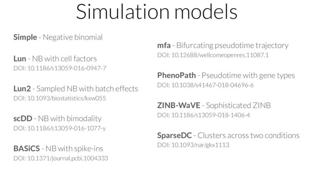 Simulation models
Simple - Negative binomial
Lun - NB with cell factors
DOI: 10.1186/s13059-016-0947-7
Lun2 - Sampled NB with batch effects
DOI: 10.1093/biostatistics/kxw055
scDD - NB with bimodality
DOI: 10.1186/s13059-016-1077-y
BASiCS - NB with spike-ins
DOI: 10.1371/journal.pcbi.1004333
mfa - Bifurcating pseudotime trajectory
DOI: 10.12688/wellcomeopenres.11087.1
PhenoPath - Pseudotime with gene types
DOI: 10.1038/s41467-018-04696-6
ZINB-WaVE - Sophisticated ZINB
DOI: 10.1186/s13059-018-1406-4
SparseDC - Clusters across two conditions
DOI: 10.1093/nar/gkx1113
