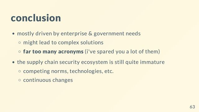 conclusion
mostly driven by enterprise & government needs
might lead to complex solutions
far too many acronyms (i've spared you a lot of them)
the supply chain security ecosystem is still quite immature
competing norms, technologies, etc.
continuous changes
63
