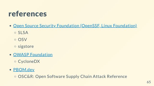 references
Open Source Security Foundation (OpenSSF, Linux Foundation)
SLSA
OSV
sigstore
OWASP Foundation
CycloneDX
PBOM.dev
OSC&R: Open Software Supply Chain Attack Reference
65
