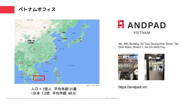 Copyright © 2020 Present ANDPAD inc. This information is confidential and was prepared by ANDPAD Inc. for the use of our client. It is not to be relied on by and 3rd party. 無断転載・無断複製の禁止
ベトナムオフィス
4th, IMC Building, 62 Tran Quang Khai Street, Tan
Dinh Ward, District 1, Ho Chi Minh City
https://andpad.vn/
人口 = 1億人　平均年齢31歳　
（日本 1.2億　平均年齢 48.6）
地図データ ©2023 Google
