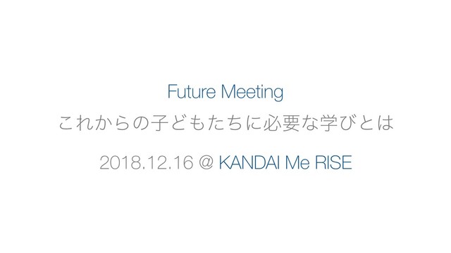 Future Meeting
͜Ε͔ΒͷࢠͲ΋ͨͪʹඞཁͳֶͼͱ͸
2018.12.16 @ KANDAI Me RISE
