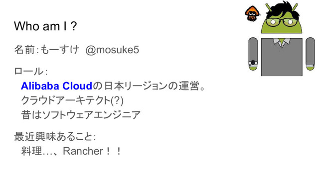 Who am I ?
名前：もーすけ @mosuke5
ロール：
　Alibaba Cloudの日本リージョンの運営。
　クラウドアーキテクト(?)
　昔はソフトウェアエンジニア
最近興味あること：
　料理…、 Rancher！！
