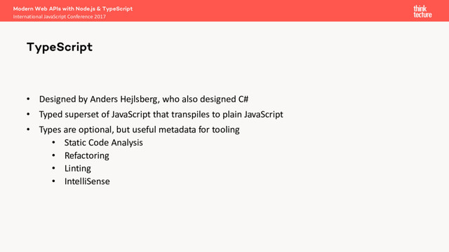 • Designed by Anders Hejlsberg, who also designed C#
• Typed superset of JavaScript that transpiles to plain JavaScript
• Types are optional, but useful metadata for tooling
• Static Code Analysis
• Refactoring
• Linting
• IntelliSense
Modern Web APIs with Node.js & TypeScript
International JavaScript Conference 2017
TypeScript
