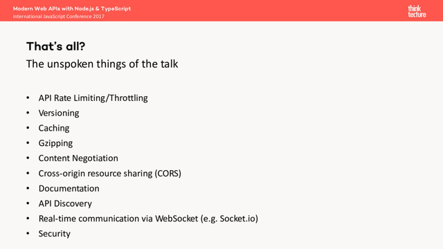 The unspoken things of the talk
• API Rate Limiting/Throttling
• Versioning
• Caching
• Gzipping
• Content Negotiation
• Cross-origin resource sharing (CORS)
• Documentation
• API Discovery
• Real-time communication via WebSocket (e.g. Socket.io)
• Security
Modern Web APIs with Node.js & TypeScript
International JavaScript Conference 2017
That’s all?
