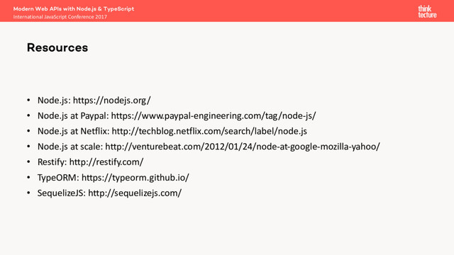• Node.js: https://nodejs.org/
• Node.js at Paypal: https://www.paypal-engineering.com/tag/node-js/
• Node.js at Netflix: http://techblog.netflix.com/search/label/node.js
• Node.js at scale: http://venturebeat.com/2012/01/24/node-at-google-mozilla-yahoo/
• Restify: http://restify.com/
• TypeORM: https://typeorm.github.io/
• SequelizeJS: http://sequelizejs.com/
Modern Web APIs with Node.js & TypeScript
International JavaScript Conference 2017
Resources
