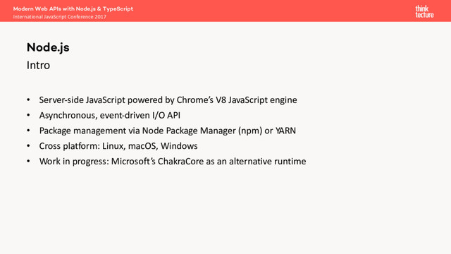 Intro
• Server-side JavaScript powered by Chrome’s V8 JavaScript engine
• Asynchronous, event-driven I/O API
• Package management via Node Package Manager (npm) or YARN
• Cross platform: Linux, macOS, Windows
• Work in progress: Microsoft’s ChakraCore as an alternative runtime
Modern Web APIs with Node.js & TypeScript
International JavaScript Conference 2017
Node.js
