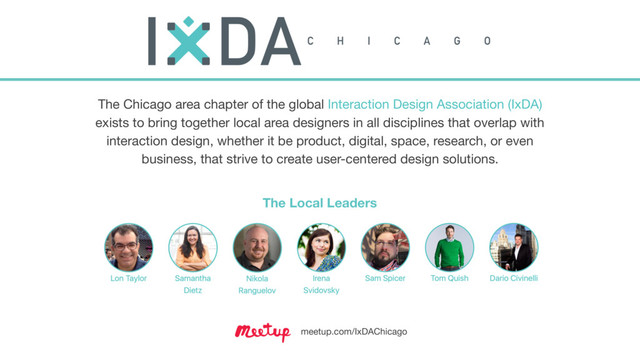 The Chicago area chapter of the global Interaction Design Association (IxDA)
exists to bring together local area designers in all disciplines that overlap with
interaction design, whether it be product, digital, space, research, or even
business, that strive to create user-centered design solutions.
meetup.com/IxDAChicago
The Local Leaders

