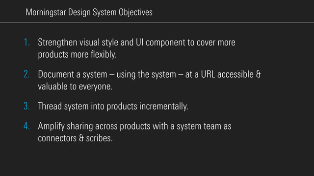 Morningstar Design System Objectives
1. Strengthen visual style and UI component to cover more
products more ﬂexibly.
2. Document a system – using the system – at a URL accessible &
valuable to everyone.
3. Thread system into products incrementally.
4. Amplify sharing across products with a system team as
connectors & scribes.
