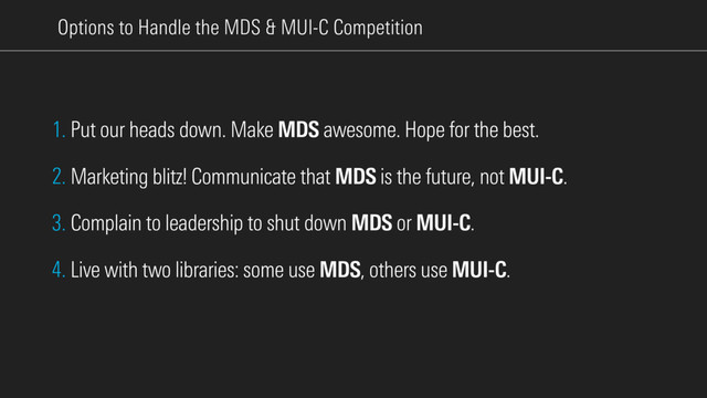 Options to Handle the MDS & MUI-C Competition
1. Put our heads down. Make MDS awesome. Hope for the best.
2. Marketing blitz! Communicate that MDS is the future, not MUI-C.
3. Complain to leadership to shut down MDS or MUI-C.
4. Live with two libraries: some use MDS, others use MUI-C.
