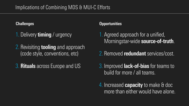 Implications of Combining MDS & MUI-C Eﬀorts
1. Agreed approach for a unified,
Morningstar-wide source-of-truth.
2. Removed redundant services/cost.
3. Improved lack-of-bias for teams to
build for more / all teams.
4. Increased capacity to make & doc
more than either would have alone.
Opportunities
1. Delivery timing / urgency
2. Revisiting tooling and approach
(code style, conventions, etc)
3. Rituals across Europe and US
Challenges
