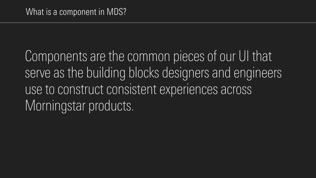 What is a component in MDS?
Components are the common pieces of our UI that
serve as the building blocks designers and engineers
use to construct consistent experiences across
Morningstar products.

