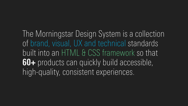 The Morningstar Design System is a collection
of brand, visual, UX and technical standards
built into an HTML & CSS framework so that
60+ products can quickly build accessible,
high-quality, consistent experiences.

