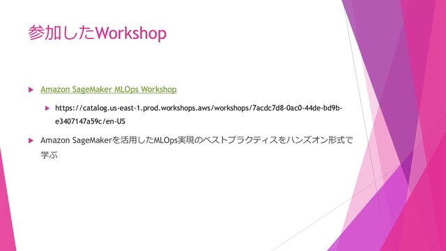参加したWorkshop
 Amazon SageMaker MLOps Workshop
 https://catalog.us-east-1.prod.workshops.aws/workshops/7acdc7d8-0ac0-44de-bd9b-
e3407147a59c/en-US
 Amazon SageMakerを活用したMLOps実現のベストプラクティスをハンズオン形式で
学ぶ
