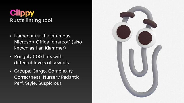 Clippy
• Named after the infamous
Microsoft Of ice “chatbot” (also
known as Karl Klammer)
• Roughly 500 lints with
different levels of severity
• Groups: Cargo, Complexity,
Correctness, Nursery Pedantic,
Perf, Style, Suspicious
Rust’s linting tool

