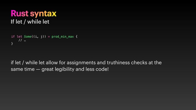 Rust syntax
If let / while let
if let Some((i, j)) = prod_min_max {
// …
}
if let / while let allow for assignments and truthiness checks at the
same time — great legibility and less code!
