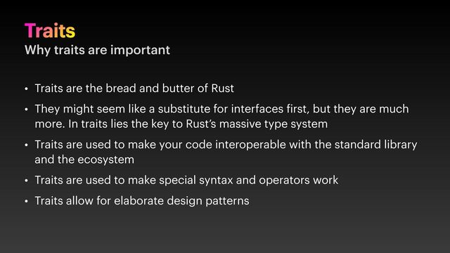 Traits
Why traits are important
• Traits are the bread and butter of Rust
• They might seem like a substitute for interfaces irst, but they are much
more. In traits lies the key to Rust’s massive type system
• Traits are used to make your code interoperable with the standard library
and the ecosystem
• Traits are used to make special syntax and operators work
• Traits allow for elaborate design patterns

