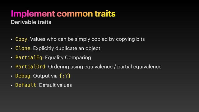 Implement common traits
Derivable traits
• Copy: Values who can be simply copied by copying bits
• Clone: Explicitly duplicate an object
• PartialEq: Equality Comparing
• PartialOrd: Ordering using equivalence / partial equivalence
• Debug: Output via {:?}
• Default: Default values
