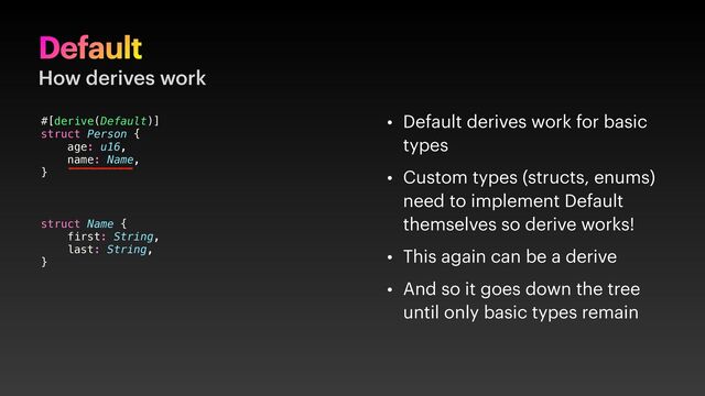 Default
How derives work
• Default derives work for basic
types
• Custom types (structs, enums)
need to implement Default
themselves so derive works!
• This again can be a derive
• And so it goes down the tree
until only basic types remain
#[derive(Default)]
struct Person {
age: u16,
name: Name,
}
struct Name {
first: String,
last: String,
}
