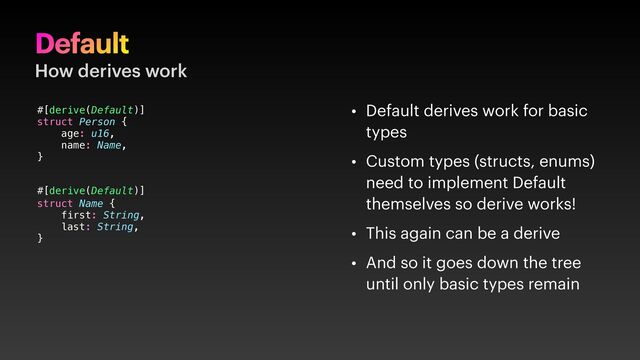 Default
How derives work
• Default derives work for basic
types
• Custom types (structs, enums)
need to implement Default
themselves so derive works!
• This again can be a derive
• And so it goes down the tree
until only basic types remain
#[derive(Default)]
struct Person {
age: u16,
name: Name,
}
struct Name {
first: String,
last: String,
}
#[derive(Default)]
