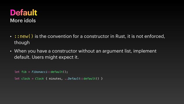 Default
More idols
• ::new() is the convention for a constructor in Rust, it is not enforced,
though
• When you have a constructor without an argument list, implement
default. Users might expect it.
let fib = Fibonacci::default();
let clock = Clock { minutes, ..Default::default() }
