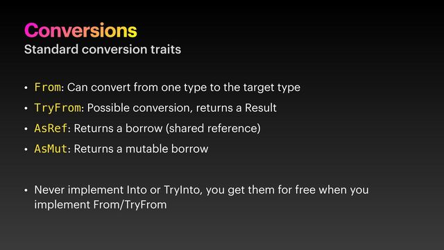 Conversions
Standard conversion traits
• From: Can convert from one type to the target type
• TryFrom: Possible conversion, returns a Result
• AsRef: Returns a borrow (shared reference)
• AsMut: Returns a mutable borrow
• Never implement Into or TryInto, you get them for free when you
implement From/TryFrom
