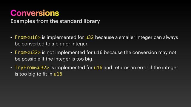 Conversions
Examples from the standard library
• From is implemented for u32 because a smaller integer can always
be converted to a bigger integer.
• From is not implemented for u16 because the conversion may not
be possible if the integer is too big.
• TryFrom is implemented for u16 and returns an error if the integer
is too big to it in u16.
