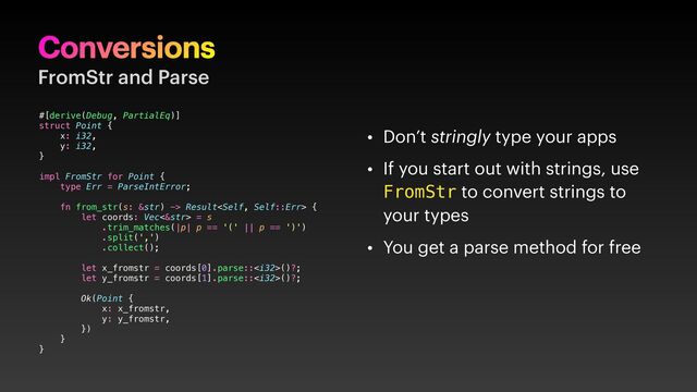 Conversions
FromStr and Parse
• Don’t stringly type your apps
• If you start out with strings, use
FromStr to convert strings to
your types
• You get a parse method for free
#[derive(Debug, PartialEq)]
struct Point {
x: i32,
y: i32,
}
impl FromStr for Point {
type Err = ParseIntError;
fn from_str(s: &str) -> Result {
let coords: Vec<&str> = s
.trim_matches(|p| p == '(' || p == ')')
.split(',')
.collect();
let x_fromstr = coords[0].parse::()?;
let y_fromstr = coords[1].parse::()?;
Ok(Point {
x: x_fromstr,
y: y_fromstr,
})
}
}

