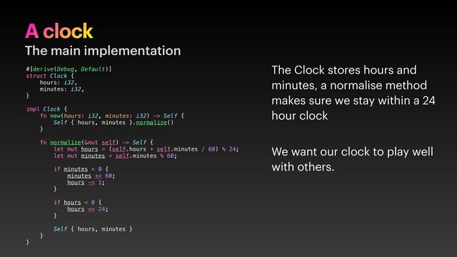A clock
The main implementation
#[derive(Debug, Default)]
struct Clock {
hours: i32,
minutes: i32,
}
impl Clock {
fn new(hours: i32, minutes: i32) -> Self {
Self { hours, minutes }.normalize()
}
fn normalize(&mut self) -> Self {
let mut hours = (self.hours + self.minutes / 60) % 24;
let mut minutes = self.minutes % 60;
if minutes < 0 {
minutes += 60;
hours -= 1;
}
if hours < 0 {
hours += 24;
}
Self { hours, minutes }
}
}
The Clock stores hours and
minutes, a normalise method
makes sure we stay within a 24
hour clock
We want our clock to play well
with others.
