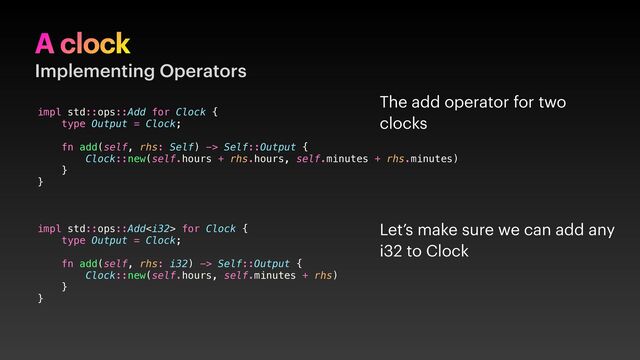 A clock
Implementing Operators
impl std::ops::Add for Clock {
type Output = Clock;
fn add(self, rhs: Self) -> Self::Output {
Clock::new(self.hours + rhs.hours, self.minutes + rhs.minutes)
}
}
impl std::ops::Add for Clock {
type Output = Clock;
fn add(self, rhs: i32) -> Self::Output {
Clock::new(self.hours, self.minutes + rhs)
}
}
Let’s make sure we can add any
i32 to Clock
The add operator for two
clocks
