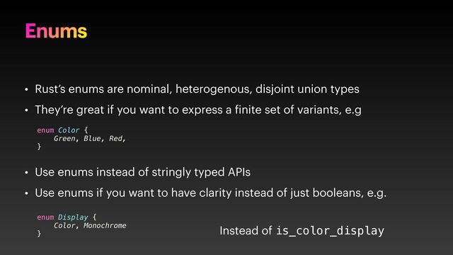 Enums
• Rust’s enums are nominal, heterogenous, disjoint union types
• They’re great if you want to express a inite set of variants, e.g
• Use enums instead of stringly typed APIs
• Use enums if you want to have clarity instead of just booleans, e.g.
enum Color {
Green, Blue, Red,
}
enum Display {
Color, Monochrome
}
Instead of is_color_display
