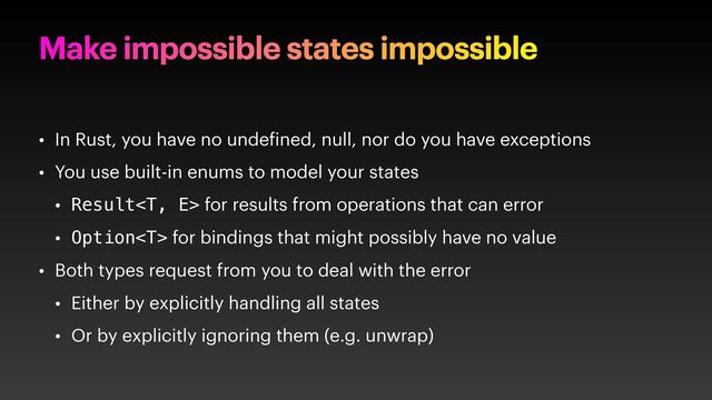 Make impossible states impossible
• In Rust, you have no unde ined, null, nor do you have exceptions
• You use built-in enums to model your states
• Result for results from operations that can error
• Option for bindings that might possibly have no value
• Both types request from you to deal with the error
• Either by explicitly handling all states
• Or by explicitly ignoring them (e.g. unwrap)
