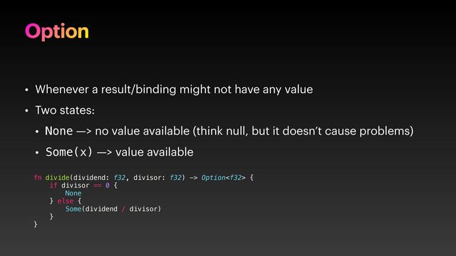 Option
• Whenever a result/binding might not have any value
• Two states:
• None —> no value available (think null, but it doesn’t cause problems)
• Some(x) —> value available
fn divide(dividend: f32, divisor: f32) -> Option {
if divisor == 0 {
None
} else {
Some(dividend / divisor)
}
}
