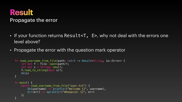 Result
Propagate the error
• If your function returns Result, why not deal with the errors one
level above?
• Propagate the error with the question mark operator
fn read_username_from_file(path: &str) -> Result {
let mut f = File::open(path)?;
let mut s = String::new();
f.read_to_string(&mut s)?;
Ok(s)
}
fn main() {
match read_username_from_file("user.txt") {
Ok(username) => println!("Welcome {}", username),
Err(err) => eprintln!("Whoopsie! {}", err)
};
}
