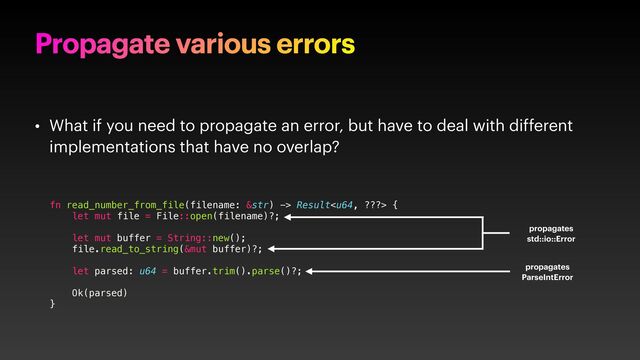 Propagate various errors
• What if you need to propagate an error, but have to deal with different
implementations that have no overlap?
fn read_number_from_file(filename: &str) -> Result {
let mut file = File::open(filename)?;
let mut buffer = String::new();
file.read_to_string(&mut buffer)?;
let parsed: u64 = buffer.trim().parse()?;
Ok(parsed)
}
propagates
std::io::Error
propagates
ParseIntError
