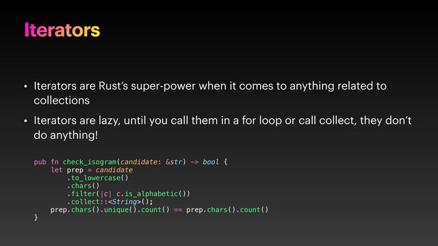 Iterators
• Iterators are Rust’s super-power when it comes to anything related to
collections
• Iterators are lazy, until you call them in a for loop or call collect, they don’t
do anything!
pub fn check_isogram(candidate: &str) -> bool {
let prep = candidate
.to_lowercase()
.chars()
.filter(|c| c.is_alphabetic())
.collect::();
prep.chars().unique().count() == prep.chars().count()
}
