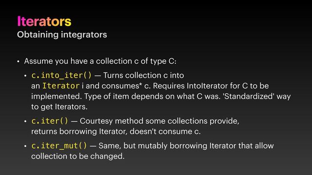 Iterators
Obtaining integrators
• Assume you have a collection c of type C:
• c.into_iter() — Turns collection c into
an Iterator i and consumes* c. Requires IntoIterator for C to be
implemented. Type of item depends on what C was. 'Standardized' way
to get Iterators.
• c.iter() — Courtesy method some collections provide,
returns borrowing Iterator, doesn't consume c.
• c.iter_mut() — Same, but mutably borrowing Iterator that allow
collection to be changed.
