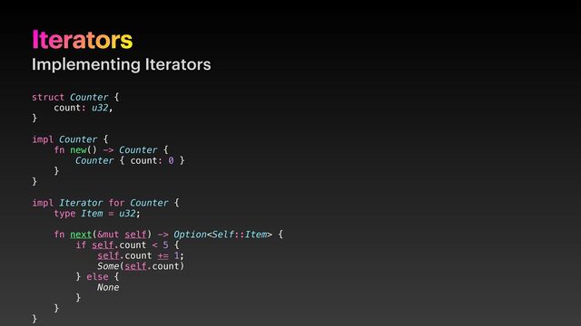 Iterators
Implementing Iterators
struct Counter {
count: u32,
}
impl Counter {
fn new() -> Counter {
Counter { count: 0 }
}
}
impl Iterator for Counter {
type Item = u32;
fn next(&mut self) -> Option {
if self.count < 5 {
self.count += 1;
Some(self.count)
} else {
None
}
}
}
