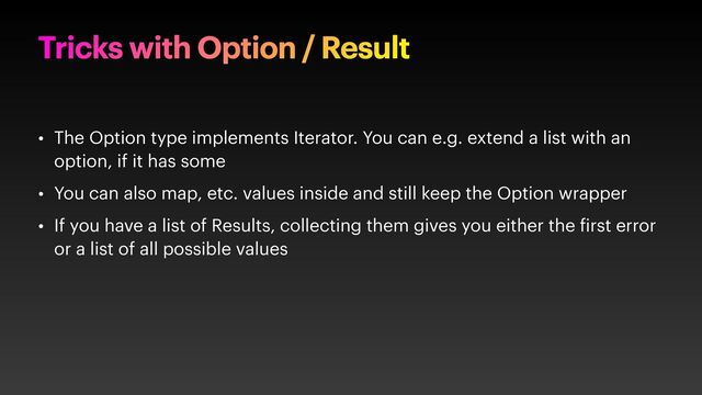 Tricks with Option / Result
• The Option type implements Iterator. You can e.g. extend a list with an
option, if it has some
• You can also map, etc. values inside and still keep the Option wrapper
• If you have a list of Results, collecting them gives you either the irst error
or a list of all possible values
