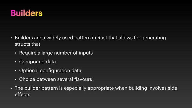 Builders
• Builders are a widely used pattern in Rust that allows for generating
structs that
• Require a large number of inputs
• Compound data
• Optional con iguration data
• Choice between several lavours
• The builder pattern is especially appropriate when building involves side
effects
