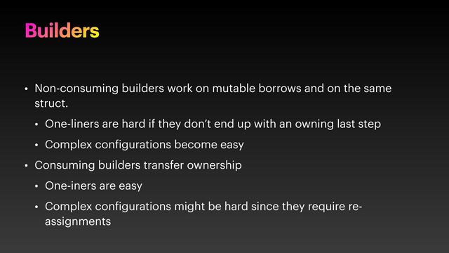 Builders
• Non-consuming builders work on mutable borrows and on the same
struct.
• One-liners are hard if they don’t end up with an owning last step
• Complex con igurations become easy
• Consuming builders transfer ownership
• One-iners are easy
• Complex con igurations might be hard since they require re-
assignments
