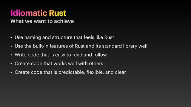 Idiomatic Rust
What we want to achieve
• Use naming and structure that feels like Rust
• Use the built-in features of Rust and its standard library well
• Write code that is easy to read and follow
• Create code that works well with others
• Create code that is predictable, lexible, and clear
